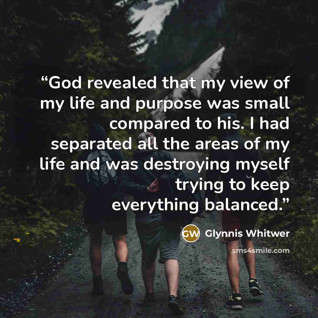 “God revealed that my view of my life and purpose was small compared to his. I had separated all the areas of my life and was destroying myself trying to keep everything balanced.” quote by Glynnis Whitwer