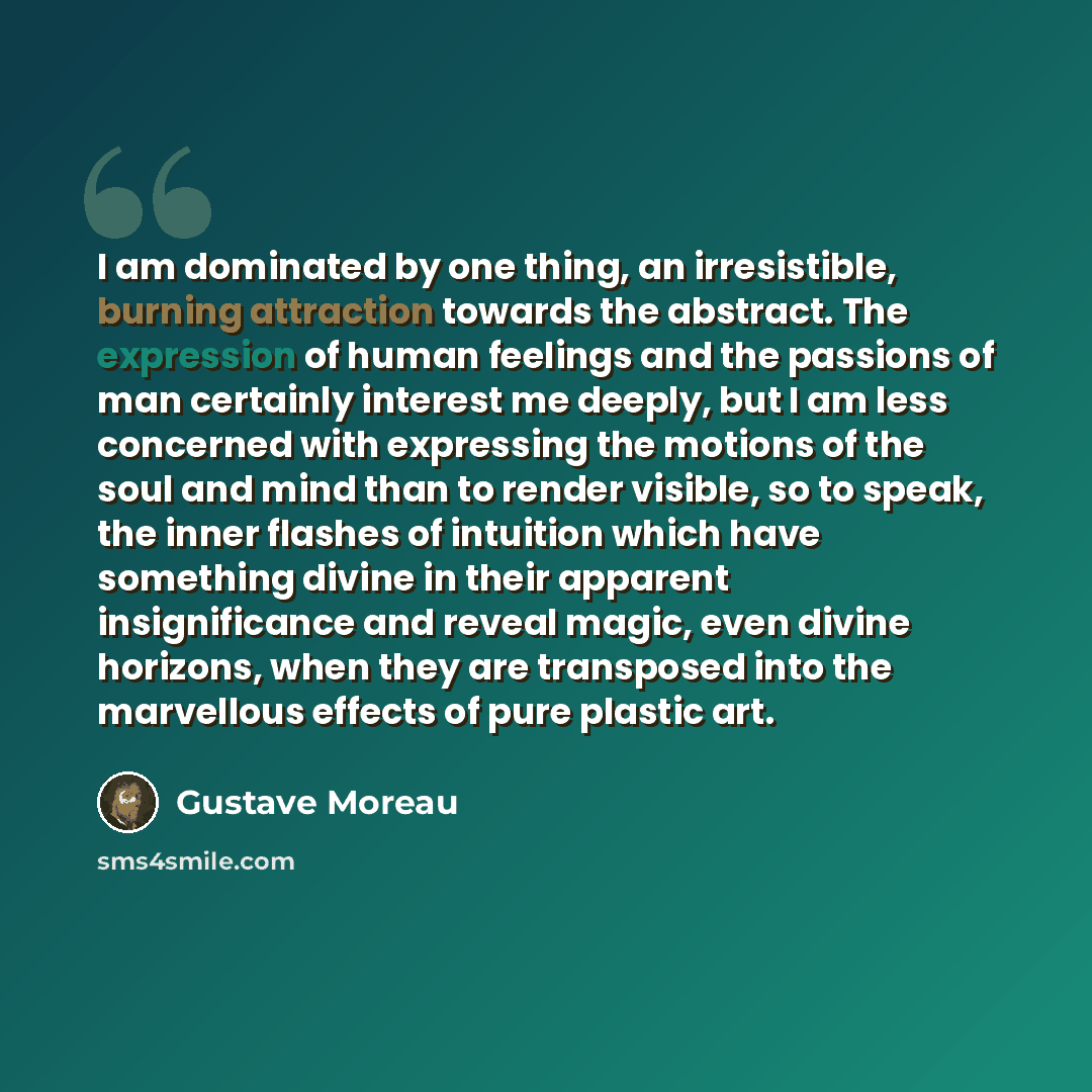 “I am dominated by one thing, an irresistible, burning attraction towards the abstract. The expression of human feelings and the passions of man certainly interest me deeply, but I am less concerned with expressing the motions of the soul and mind than to render visible, so to speak, the inner…” quote by Gustave Moreau