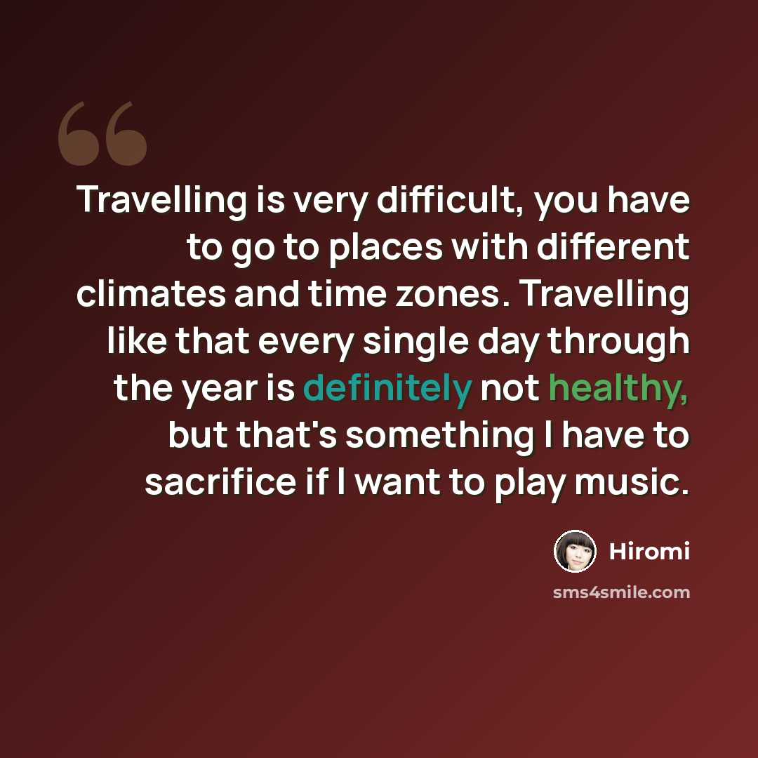 “Travelling is very difficult, you have to go to places with different climates and time zones. Travelling like that every single day through the year is definitely not healthy, but that's something I have to sacrifice if I want to play music.” quote by Hiromi