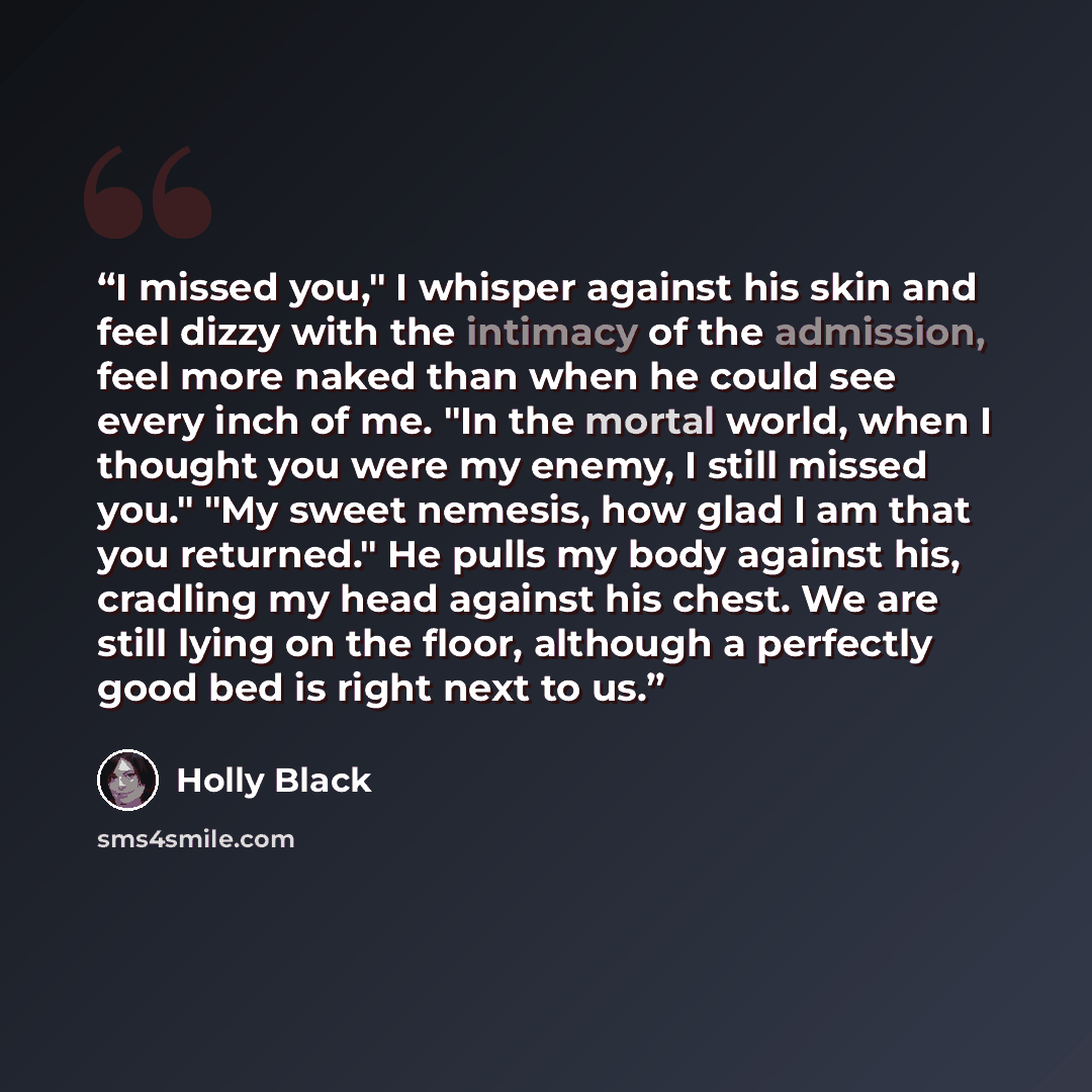 “I missed you," I whisper against his skin and feel dizzy with the intimacy of the admission, feel more naked than when he could see every inch of me. "In the mortal world, when I thought you were my enemy, I still missed you." "My sweet nemesis, how glad I am that you returned." He pulls my body…” quote by Holly Black