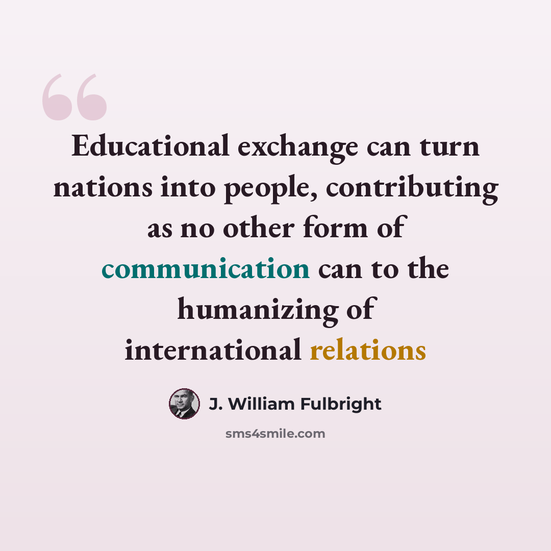 “Educational exchange can turn nations into people, contributing as no other form of communication can to the humanizing of international relations” quote by J. William Fulbright