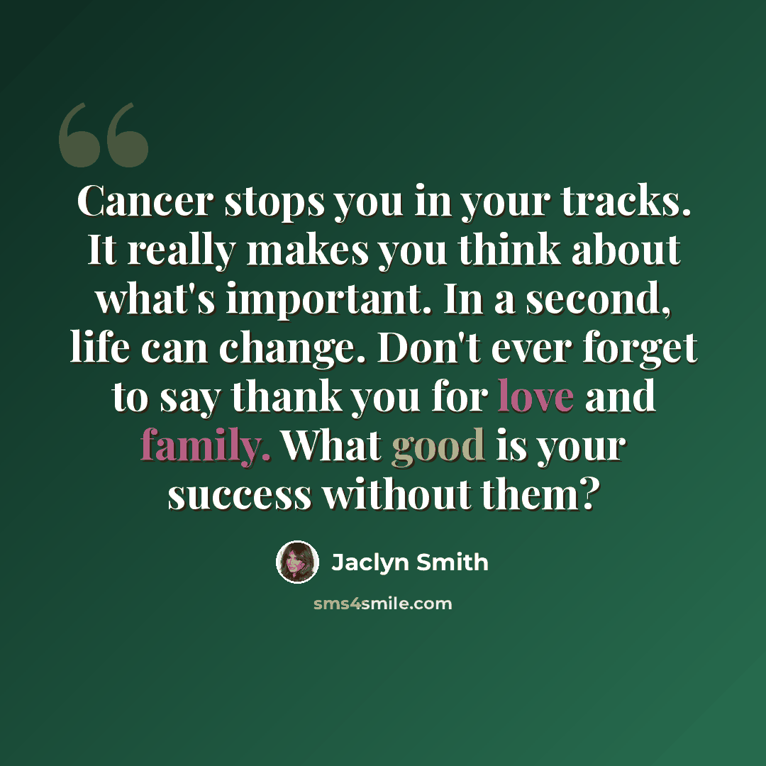“Cancer stops you in your tracks. It really makes you think about what's important. In a second, life can change. Don't ever forget to say thank you for love and family. What good is your success without them?” quote by Jaclyn Smith