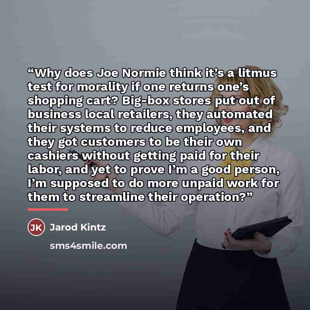 “Why does Joe Normie think it’s a litmus test for morality if one returns one’s shopping cart? Big-box stores put out of business local retailers, they automated their systems to reduce employees, and they got customers to be their own cashiers without getting paid for their labor, and yet to prove…” quote by Jarod Kintz