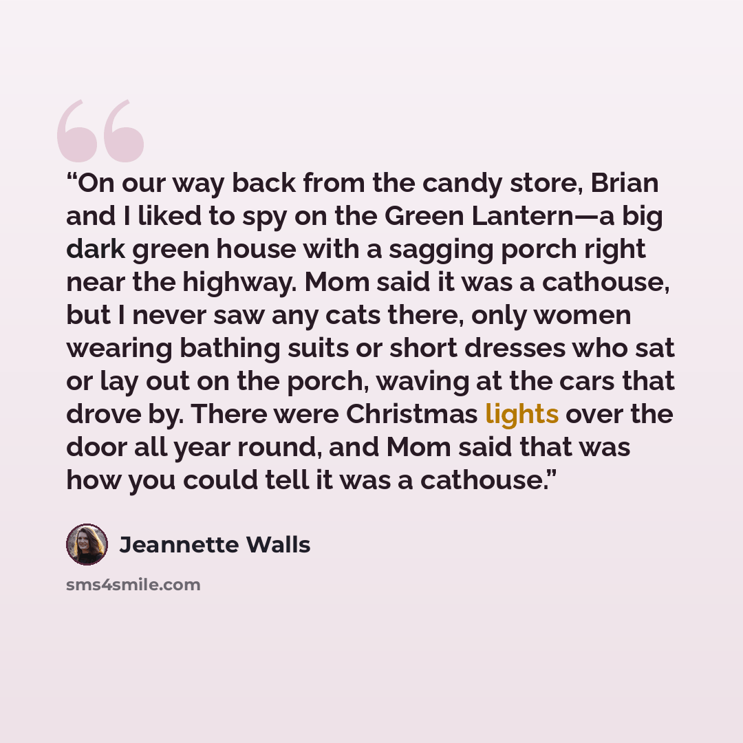 “On our way back from the candy store, Brian and I liked to spy on the Green Lantern—a big dark green house with a sagging porch right near the highway. Mom said it was a cathouse, but I never saw any cats there, only women wearing bathing suits or short dresses who sat or lay out on the porch…” quote by Jeannette Walls
