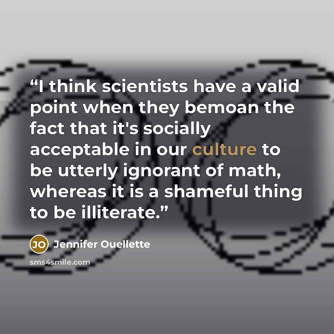“I think scientists have a valid point when they bemoan the fact that it's socially acceptable in our culture to be utterly ignorant of math, whereas it is a shameful thing to be illiterate.” quote by Jennifer Ouellette