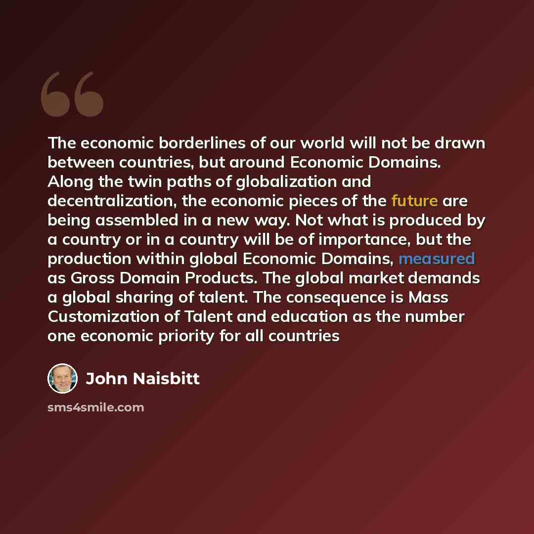 “The economic borderlines of our world will not be drawn between countries, but around Economic Domains. Along the twin paths of globalization and decentralization, the economic pieces of the future are being assembled in a new way. Not what is produced by a country or in a country will be of…” quote by John Naisbitt