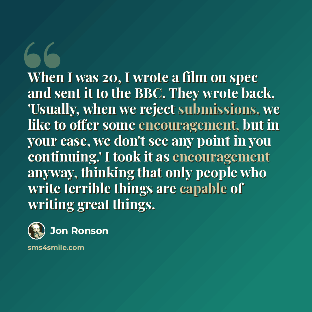 “When I was 20, I wrote a film on spec and sent it to the BBC. They wrote back, 'Usually, when we reject submissions, we like to offer some encouragement, but in your case, we don't see any point in you continuing.' I took it as encouragement anyway, thinking that only people who write terrible…” quote by Jon Ronson