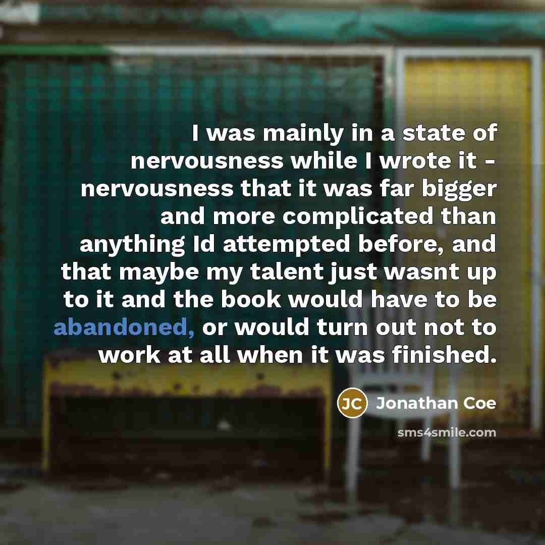 “I was mainly in a state of nervousness while I wrote it - nervousness that it was far bigger and more complicated than anything Id attempted before, and that maybe my talent just wasnt up to it and the book would have to be abandoned, or would turn out not to work at all when it was finished.” quote by Jonathan Coe