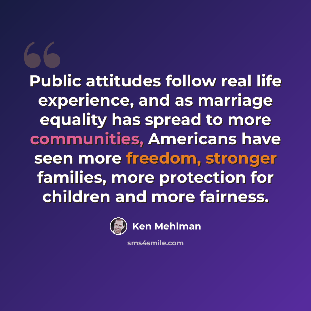 “Public attitudes follow real life experience, and as marriage equality has spread to more communities, Americans have seen more freedom, stronger families, more protection for children and more fairness.” quote by Ken Mehlman