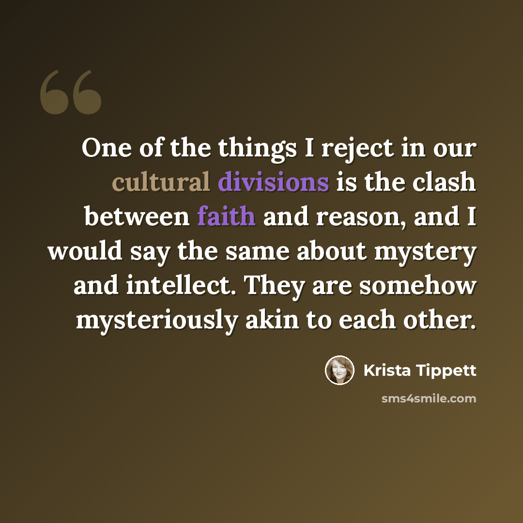 “One of the things I reject in our cultural divisions is the clash between faith and reason, and I would say the same about mystery and intellect. They are somehow mysteriously akin to each other.” quote by Krista Tippett