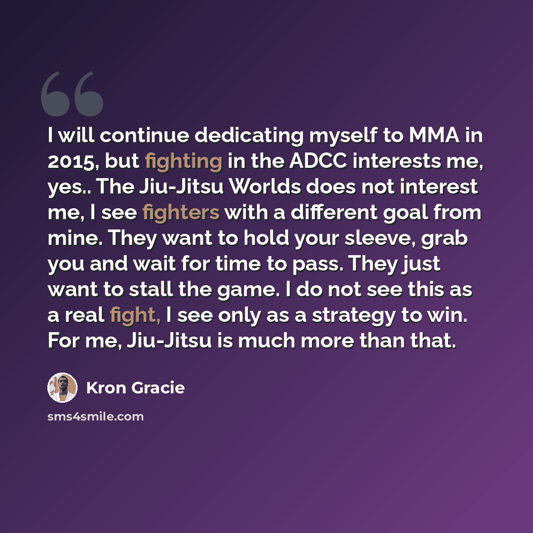 “I will continue dedicating myself to MMA in 2015, but fighting in the ADCC interests me, yes.. The Jiu-Jitsu Worlds does not interest me, I see fighters with a different goal from mine. They want to hold your sleeve, grab you and wait for time to pass. They just want to stall the game. I do not…” quote by Kron Gracie