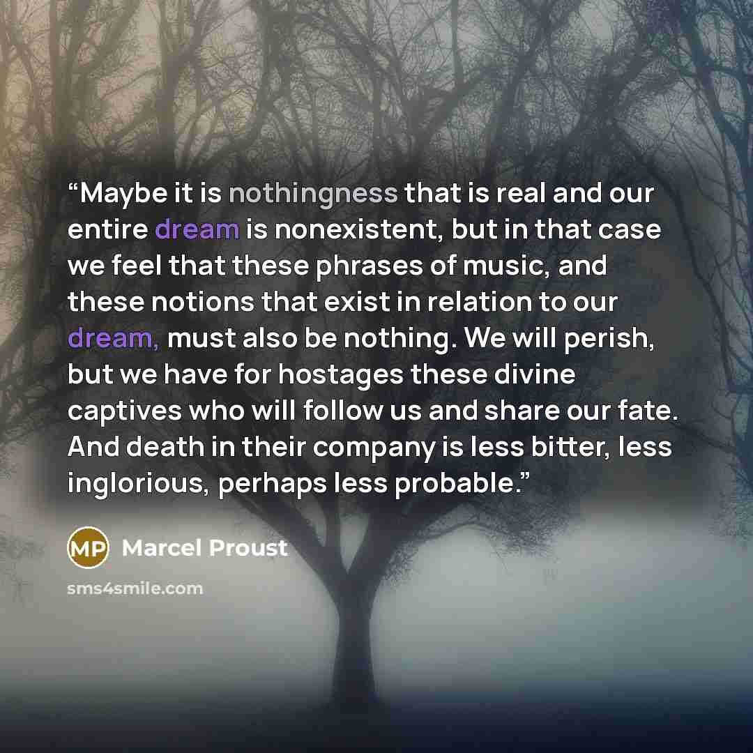 “Maybe it is nothingness that is real and our entire dream is nonexistent, but in that case we feel that these phrases of music, and these notions that exist in relation to our dream, must also be nothing. We will perish, but we have for hostages these divine captives who will follow us and share…” quote by Marcel Proust