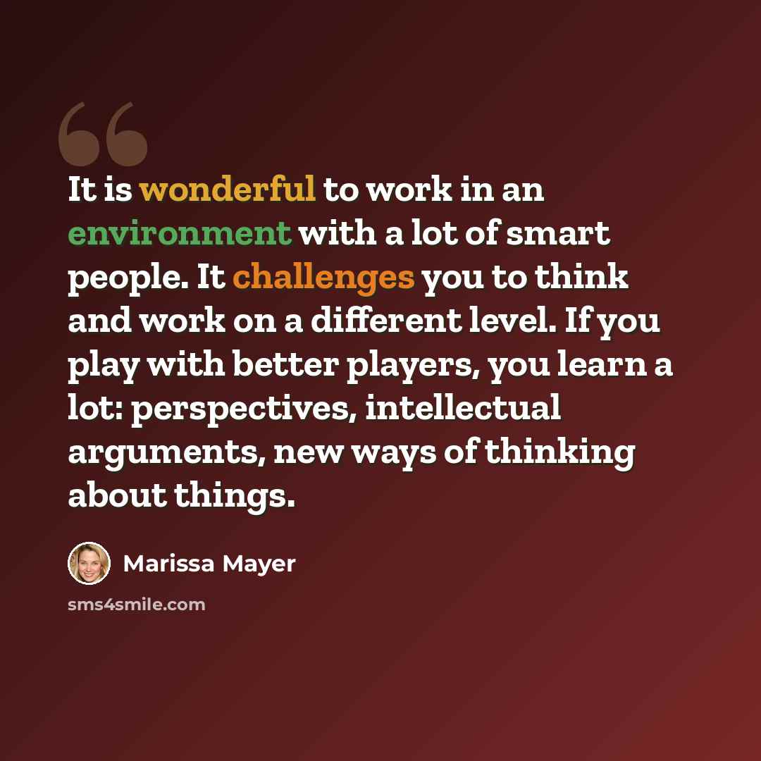 “It is wonderful to work in an environment with a lot of smart people. It challenges you to think and work on a different level. If you play with better players, you learn a lot: perspectives, intellectual arguments, new ways of thinking about things.” quote by Marissa Mayer