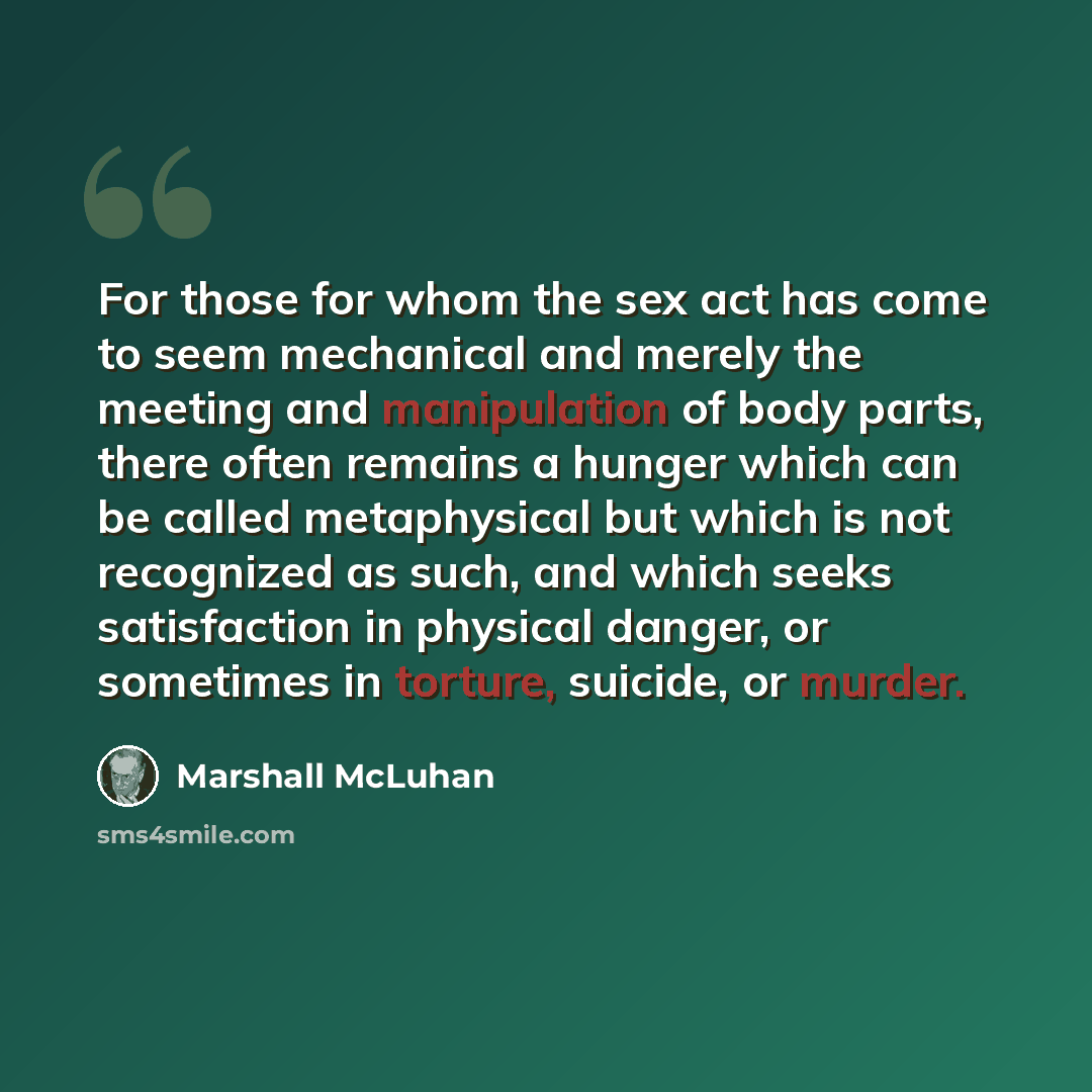 “For those for whom the sex act has come to seem mechanical and merely the meeting and manipulation of body parts, there often remains a hunger which can be called metaphysical but which is not recognized as such, and which seeks satisfaction in physical danger, or sometimes in torture, suicide, or…” quote by Marshall McLuhan