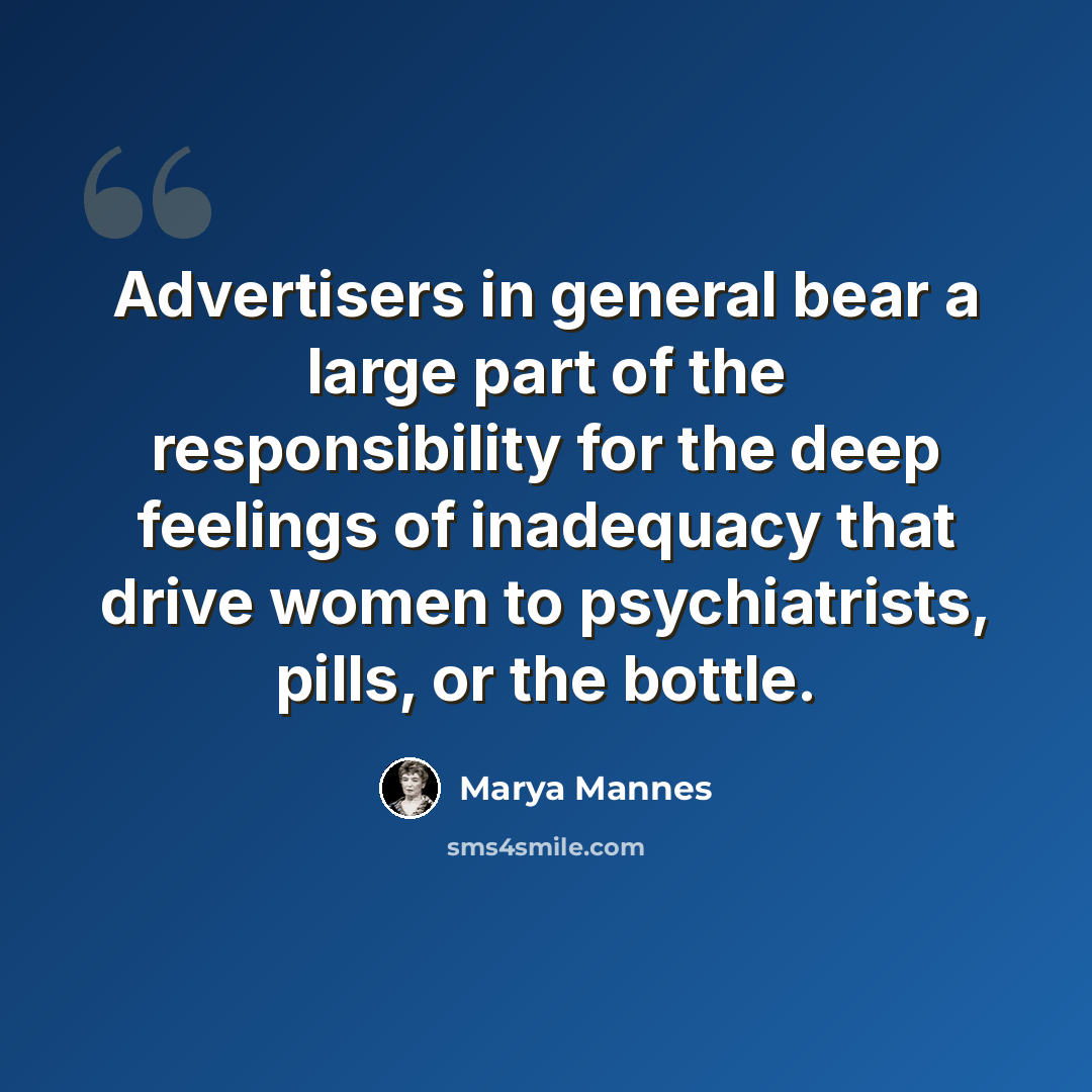 “Advertisers in general bear a large part of the responsibility for the deep feelings of inadequacy that drive women to psychiatrists, pills, or the bottle.” quote by Marya Mannes