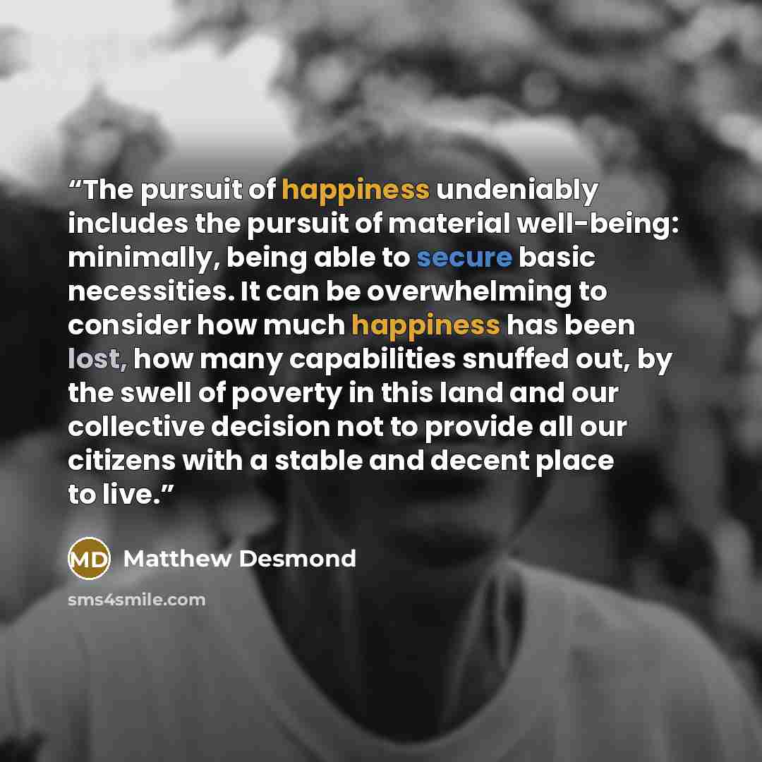 “The pursuit of happiness undeniably includes the pursuit of material well-being: minimally, being able to secure basic necessities. It can be overwhelming to consider how much happiness has been lost, how many capabilities snuffed out, by the swell of poverty in this land and our collective…” quote by Matthew Desmond