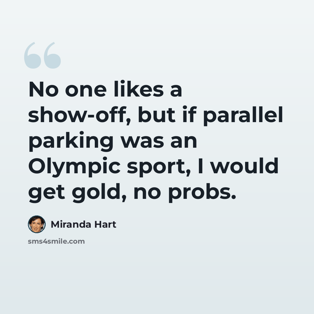 “No one likes a show-off, but if parallel parking was an Olympic sport, I would get gold, no probs.” quote by Miranda Hart