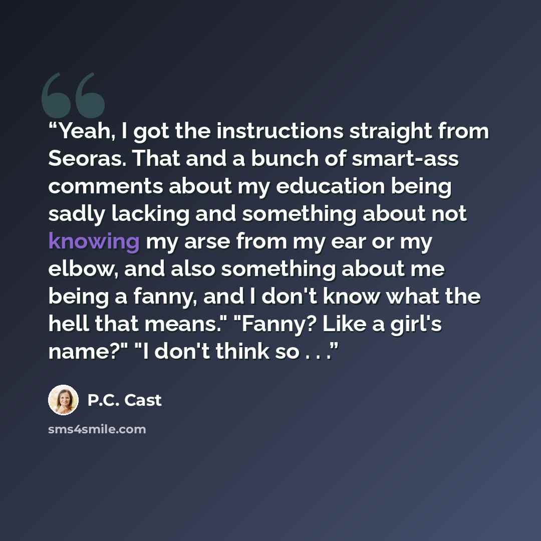 “Yeah, I got the instructions straight from Seoras. That and a bunch of smart-ass comments about my education being sadly lacking and something about not knowing my arse from my ear or my elbow, and also something about me being a fanny, and I don't know what the hell that means." "Fanny? Like a…” quote by P.C. Cast
