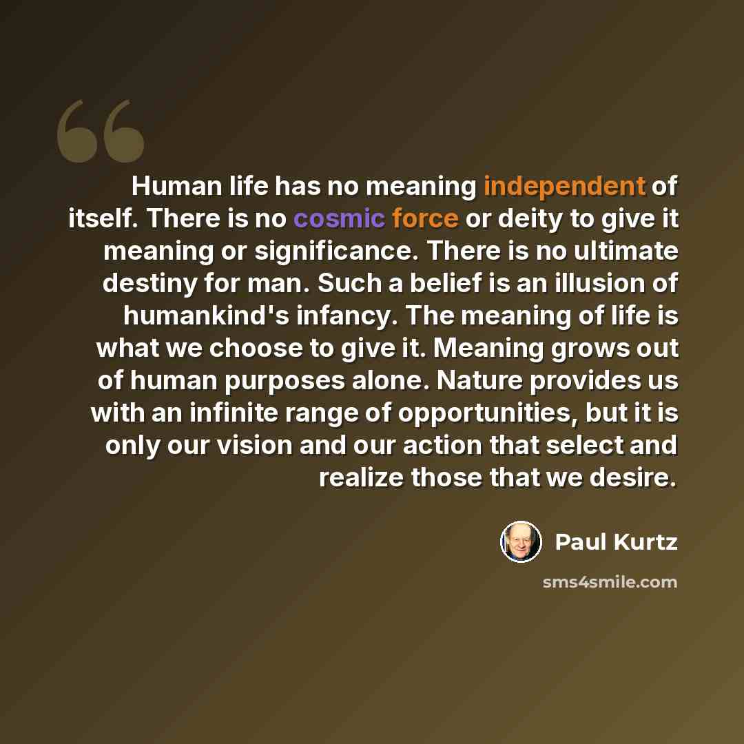 “Human life has no meaning independent of itself. There is no cosmic force or deity to give it meaning or significance. There is no ultimate destiny for man. Such a belief is an illusion of humankind's infancy. The meaning of life is what we choose to give it. Meaning grows out of human purposes…” quote by Paul Kurtz