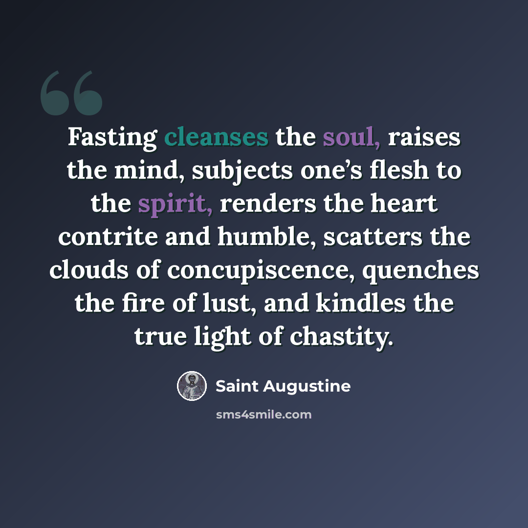 “Fasting cleanses the soul, raises the mind, subjects one’s flesh to the spirit, renders the heart contrite and humble, scatters the clouds of concupiscence, quenches the fire of lust, and kindles the true light of chastity.” quote by Saint Augustine