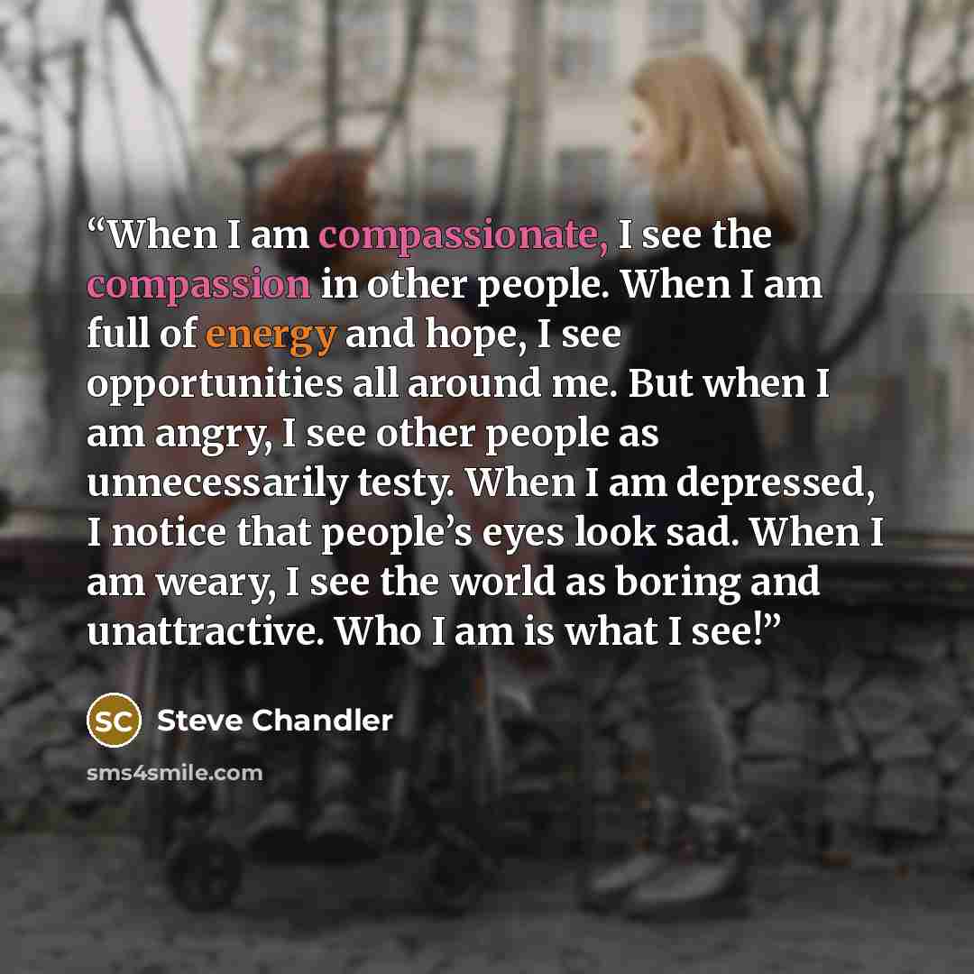 “When I am compassionate, I see the compassion in other people. When I am full of energy and hope, I see opportunities all around me. But when I am angry, I see other people as unnecessarily testy. When I am depressed, I notice that people’s eyes look sad. When I am weary, I see the world as boring…” quote by Steve Chandler