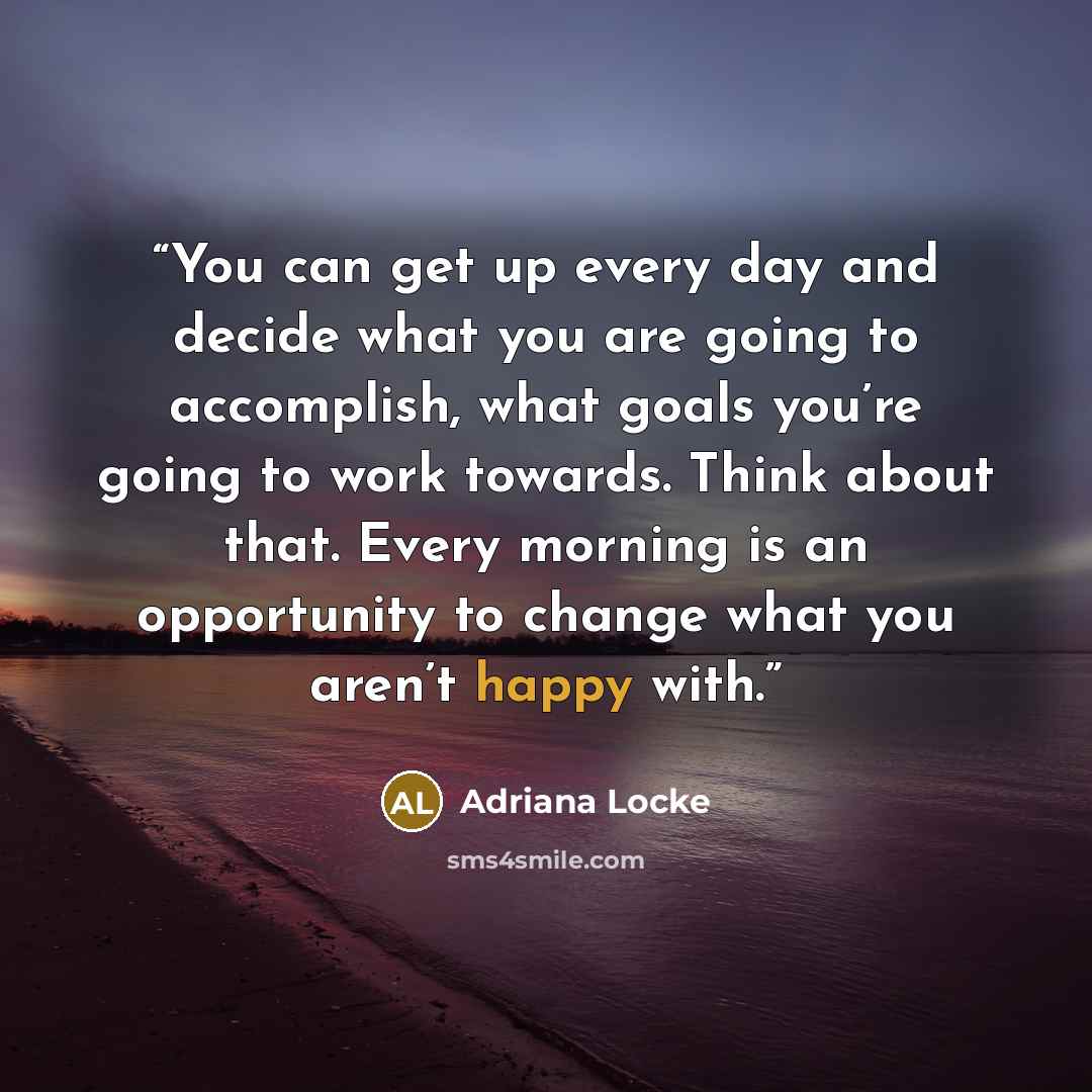 “You can get up every day and decide what you are going to accomplish, what goals you’re going to work towards. Think about that. Every morning is an opportunity to change what you aren’t happy with.” quote by Adriana Locke