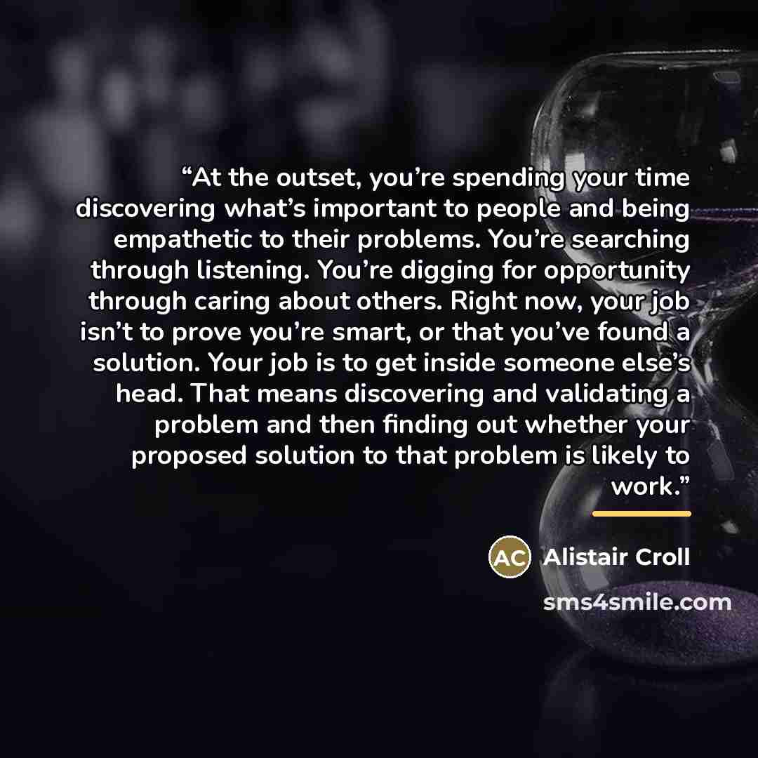 “At the outset, you’re spending your time discovering what’s important to people and being empathetic to their problems. You’re searching through listening. You’re digging for opportunity through caring about others. Right now, your job isn’t to prove you’re smart, or that you’ve found a solution…” quote by Alistair Croll