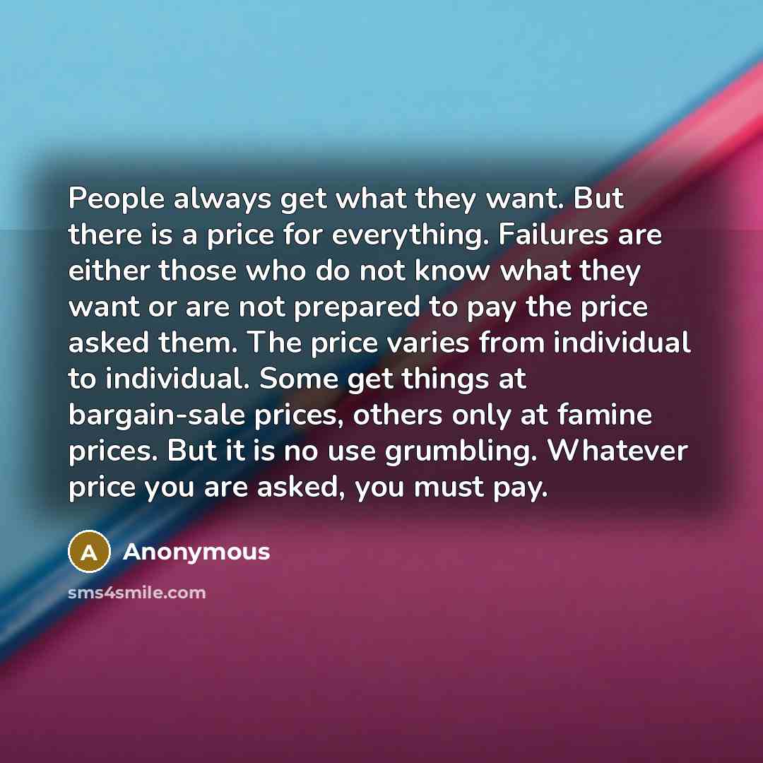 “People always get what they want. But there is a price for everything. Failures are either those who do not know what they want or are not prepared to pay the price asked them. The price varies from individual to individual. Some get things at bargain-sale prices, others only at famine prices. But…” quote by Anonymous