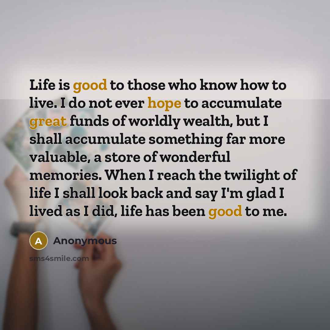 “Life is good to those who know how to live. I do not ever hope to accumulate great funds of worldly wealth, but I shall accumulate something far more valuable, a store of wonderful memories. When I reach the twilight of life I shall look back and say I'm glad I lived as I did, life has been good…” quote by Anonymous