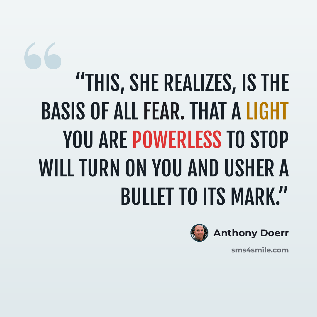 “This, she realizes, is the basis of all fear. That a light you are powerless to stop will turn on you and usher a bullet to its mark.” quote by Anthony Doerr