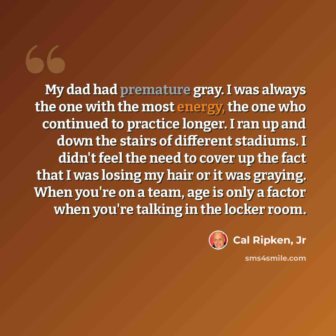 “My dad had premature gray. I was always the one with the most energy, the one who continued to practice longer. I ran up and down the stairs of different stadiums. I didn't feel the need to cover up the fact that I was losing my hair or it was graying. When you're on a team, age is only a factor…” quote by Cal Ripken, Jr