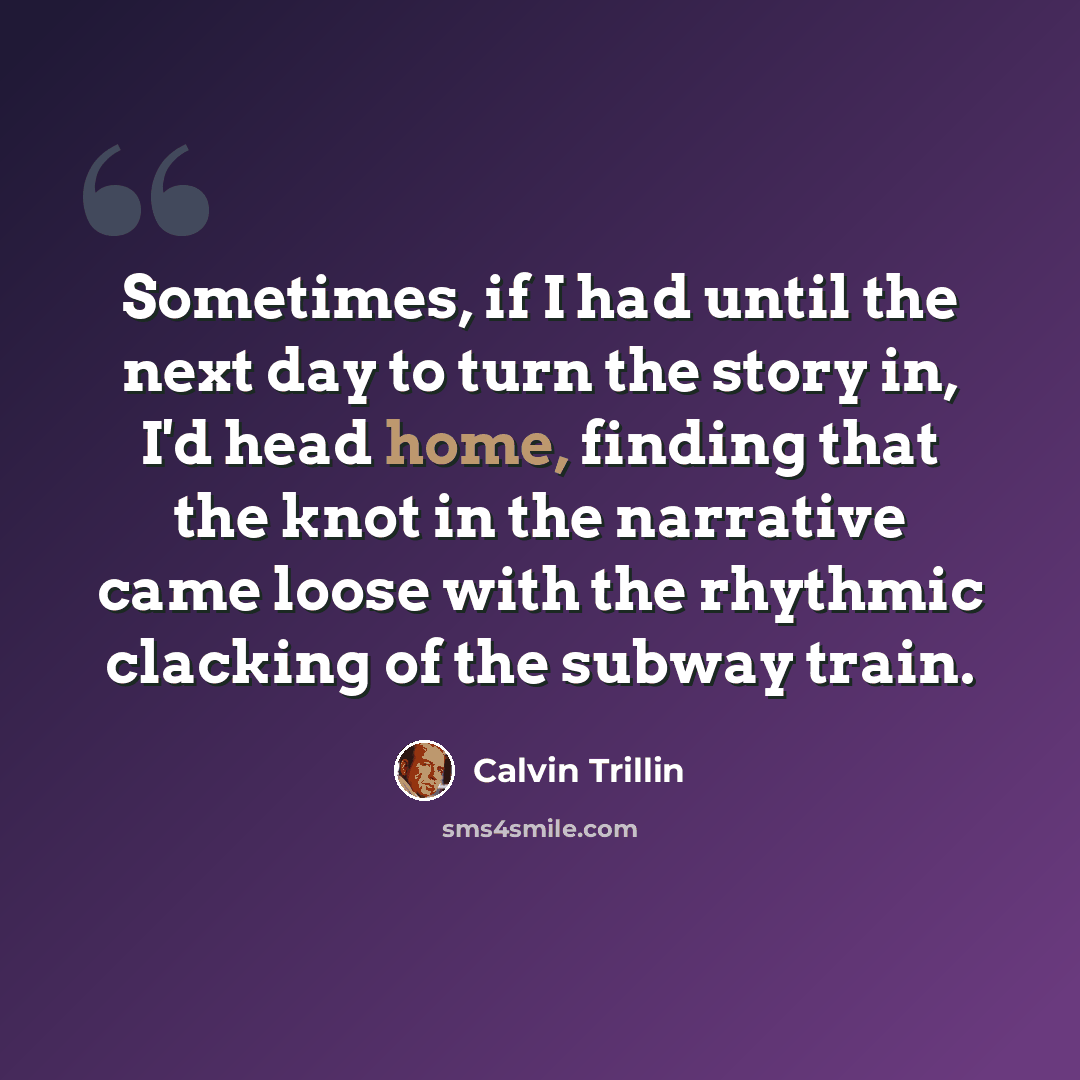 “Sometimes, if I had until the next day to turn the story in, I'd head home, finding that the knot in the narrative came loose with the rhythmic clacking of the subway train.” quote by Calvin Trillin