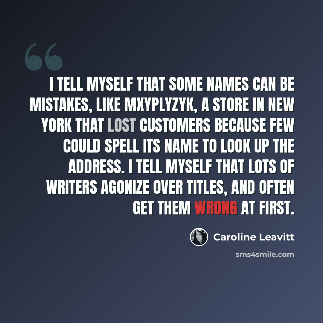 “I tell myself that some names can be mistakes, like Mxyplyzyk, a store in New York that lost customers because few could spell its name to look up the address. I tell myself that lots of writers agonize over titles, and often get them wrong at first.” quote by Caroline Leavitt