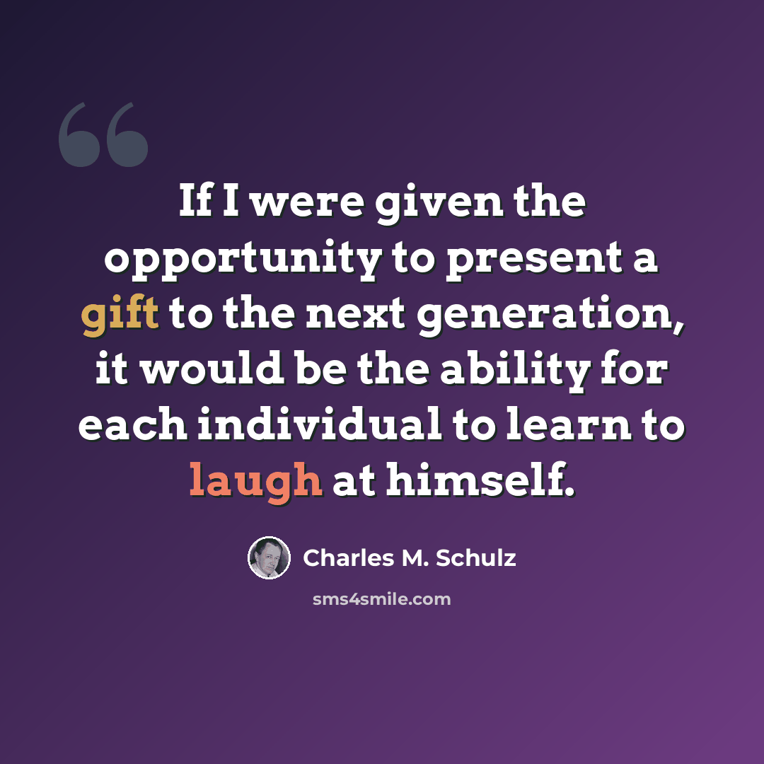 “If I were given the opportunity to present a gift to the next generation, it would be the ability for each individual to learn to laugh at himself.” quote by Charles M. Schulz