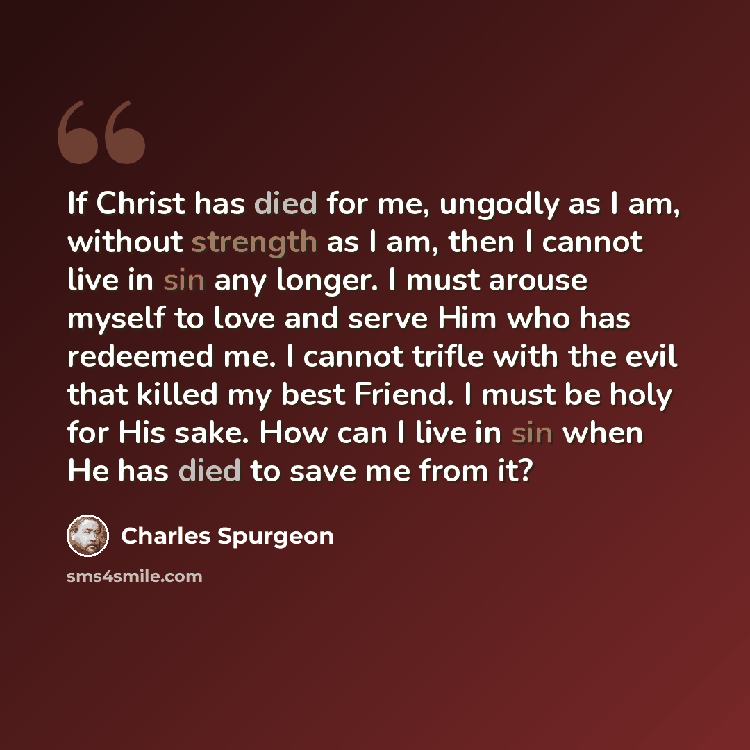 “If Christ has died for me, ungodly as I am, without strength as I am, then I cannot live in sin any longer. I must arouse myself to love and serve Him who has redeemed me. I cannot trifle with the evil that killed my best Friend. I must be holy for His sake. How can I live in sin when He has died…” quote by Charles Spurgeon