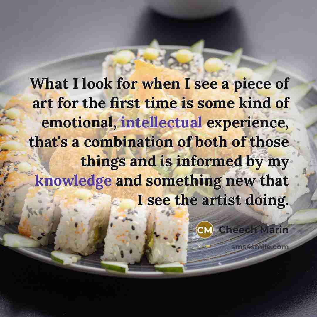 “What I look for when I see a piece of art for the first time is some kind of emotional, intellectual experience, that's a combination of both of those things and is informed by my knowledge and something new that I see the artist doing.” quote by Cheech Marin
