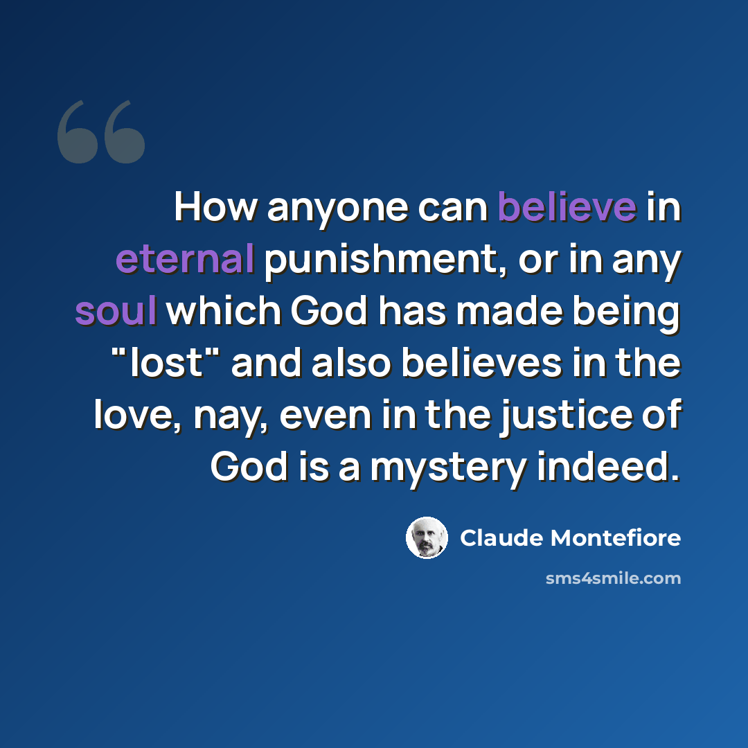 “How anyone can believe in eternal punishment, or in any soul which God has made being "lost" and also believes in the love, nay, even in the justice of God is a mystery indeed.” quote by Claude Montefiore