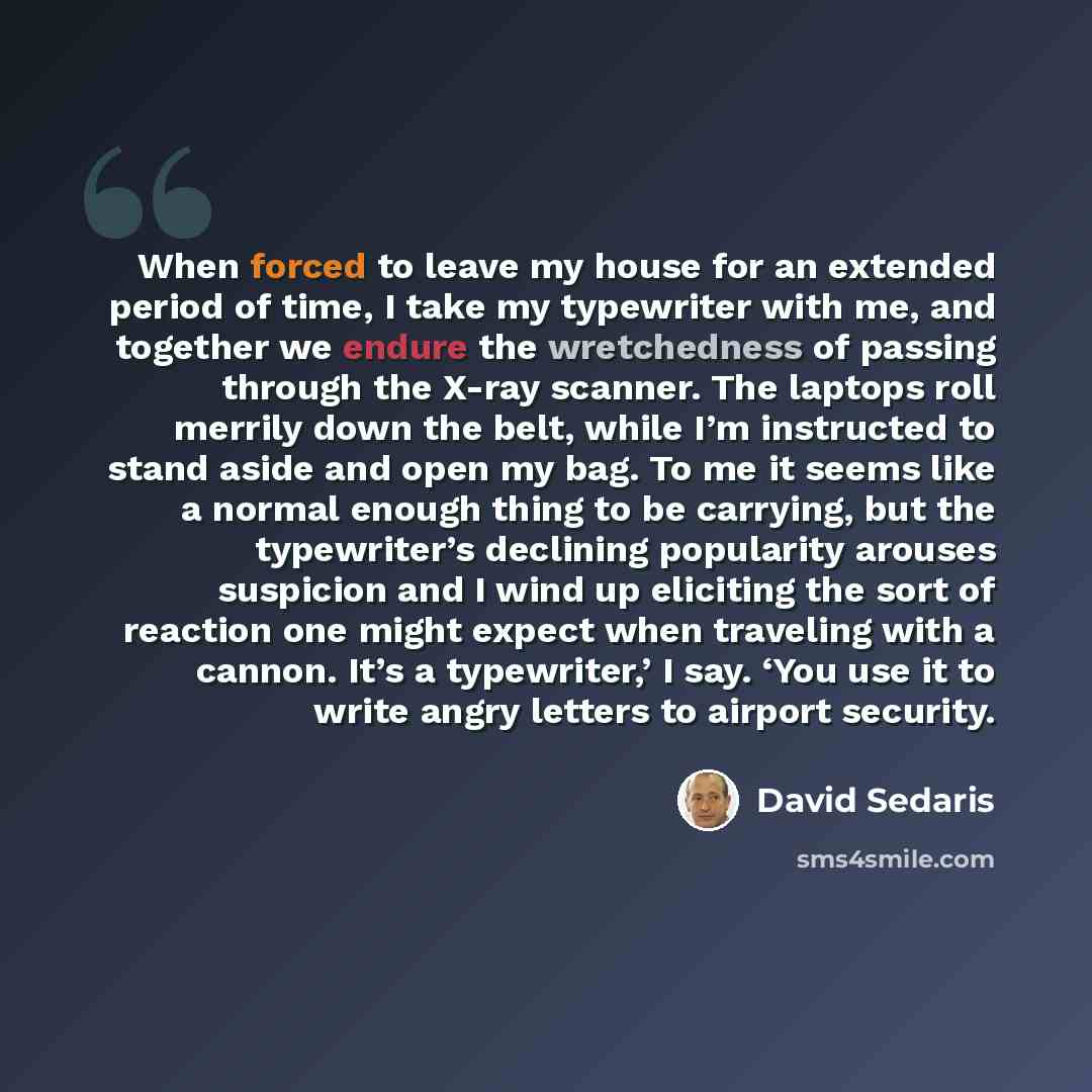 “When forced to leave my house for an extended period of time, I take my typewriter with me, and together we endure the wretchedness of passing through the X-ray scanner. The laptops roll merrily down the belt, while I’m instructed to stand aside and open my bag. To me it seems like a normal enough…” quote by David Sedaris