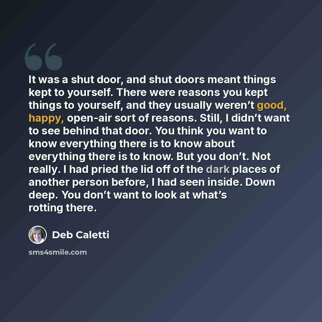 “It was a shut door, and shut doors meant things kept to yourself. There were reasons you kept things to yourself, and they usually weren’t good, happy, open-air sort of reasons. Still, I didn’t want to see behind that door. You think you want to know everything there is to know about everything…” quote by Deb Caletti