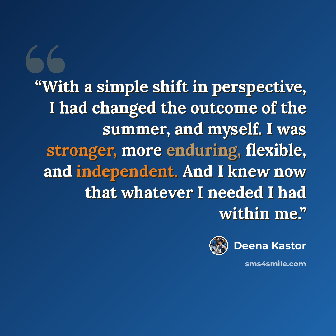 “With a simple shift in perspective, I had changed the outcome of the summer, and myself. I was stronger, more enduring, flexible, and independent. And I knew now that whatever I needed I had within me.” quote by Deena Kastor