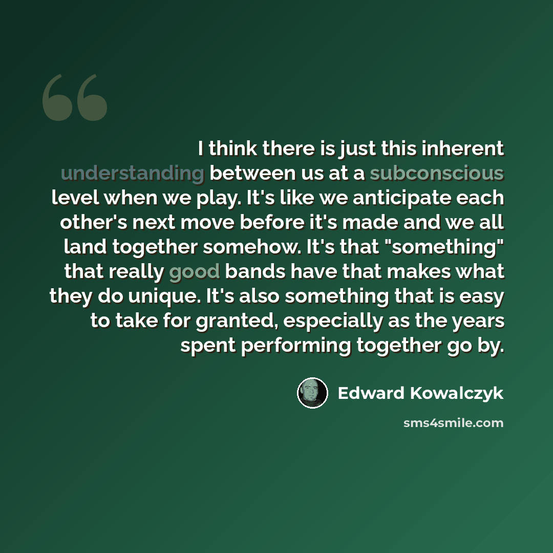 “I think there is just this inherent understanding between us at a subconscious level when we play. It's like we anticipate each other's next move before it's made and we all land together somehow. It's that "something" that really good bands have that makes what they do unique. It's also something…” quote by Edward Kowalczyk