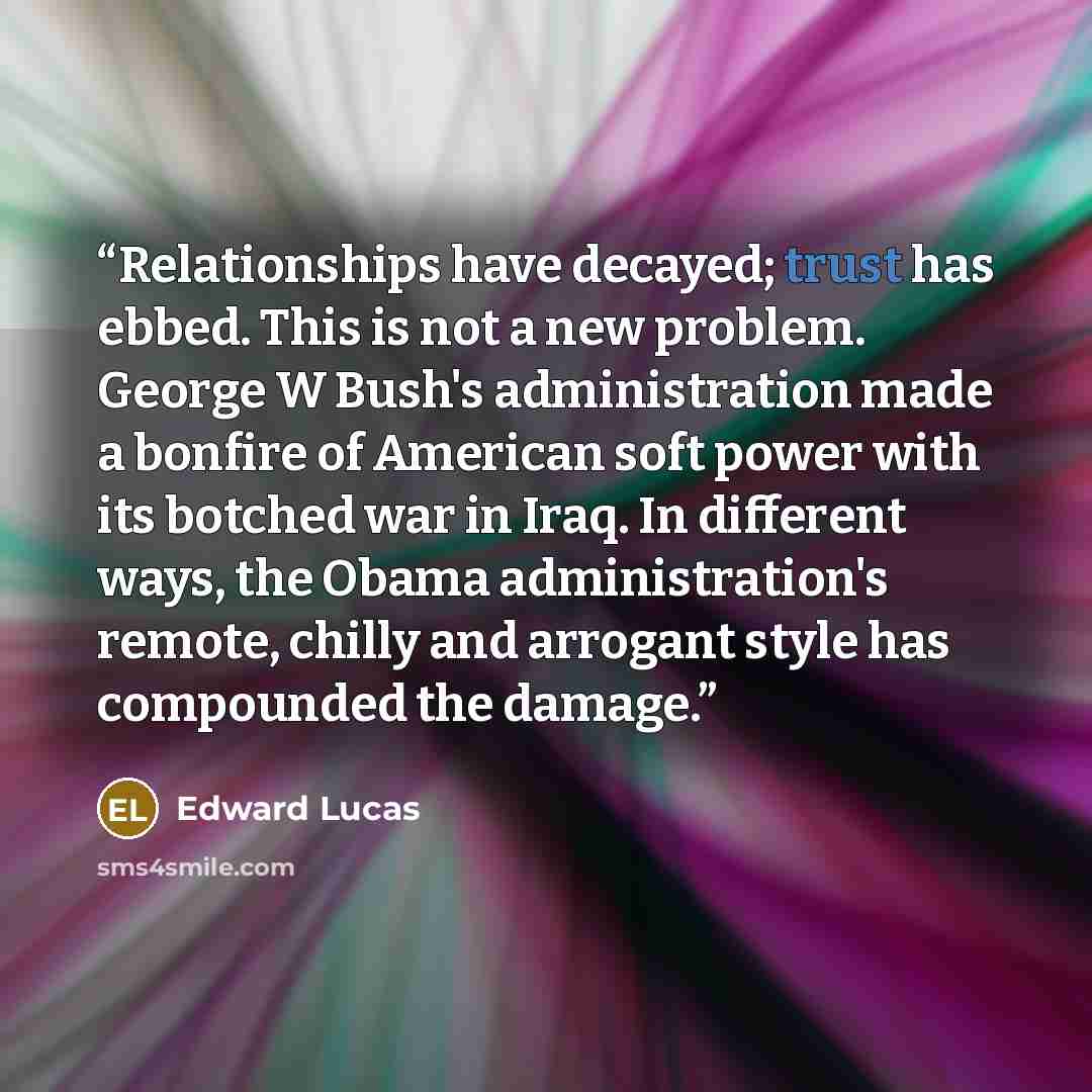 “Relationships have decayed; trust has ebbed. This is not a new problem. George W Bush's administration made a bonfire of American soft power with its botched war in Iraq. In different ways, the Obama administration's remote, chilly and arrogant style has compounded the damage.” quote by Edward Lucas