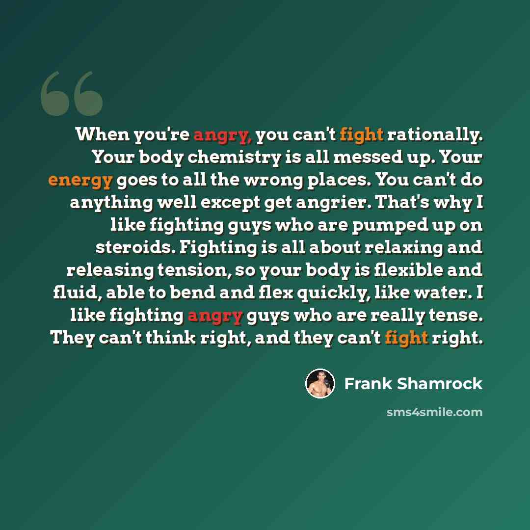 “When you're angry, you can't fight rationally. Your body chemistry is all messed up. Your energy goes to all the wrong places. You can't do anything well except get angrier. That's why I like fighting guys who are pumped up on steroids. Fighting is all about relaxing and releasing tension, so your…” quote by Frank Shamrock