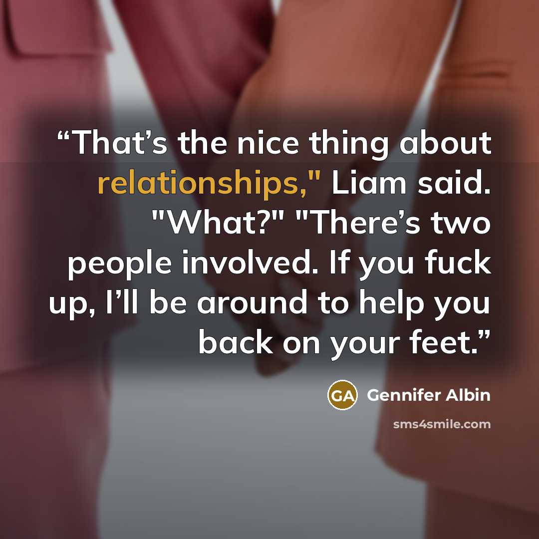 “That’s the nice thing about relationships," Liam said. "What?" "There’s two people involved. If you fuck up, I’ll be around to help you back on your feet.” quote by Gennifer Albin