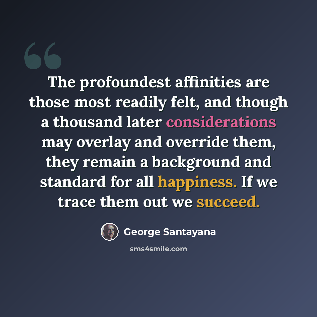 “The profoundest affinities are those most readily felt, and though a thousand later considerations may overlay and override them, they remain a background and standard for all happiness. If we trace them out we succeed.” quote by George Santayana