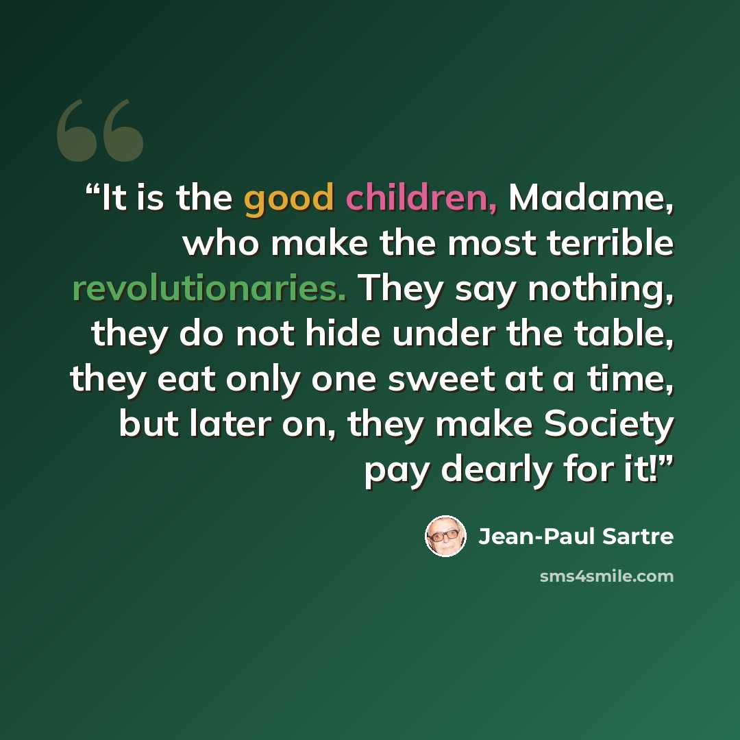 “It is the good children, Madame, who make the most terrible revolutionaries. They say nothing, they do not hide under the table, they eat only one sweet at a time, but later on, they make Society pay dearly for it!” quote by Jean-Paul Sartre