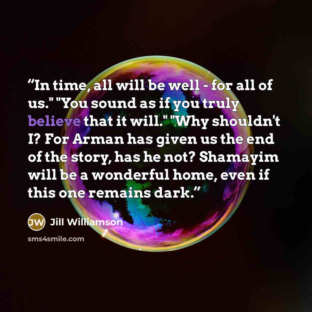 “In time, all will be well - for all of us." "You sound as if you truly believe that it will." "Why shouldn't I? For Arman has given us the end of the story, has he not? Shamayim will be a wonderful home, even if this one remains dark.” quote by Jill Williamson