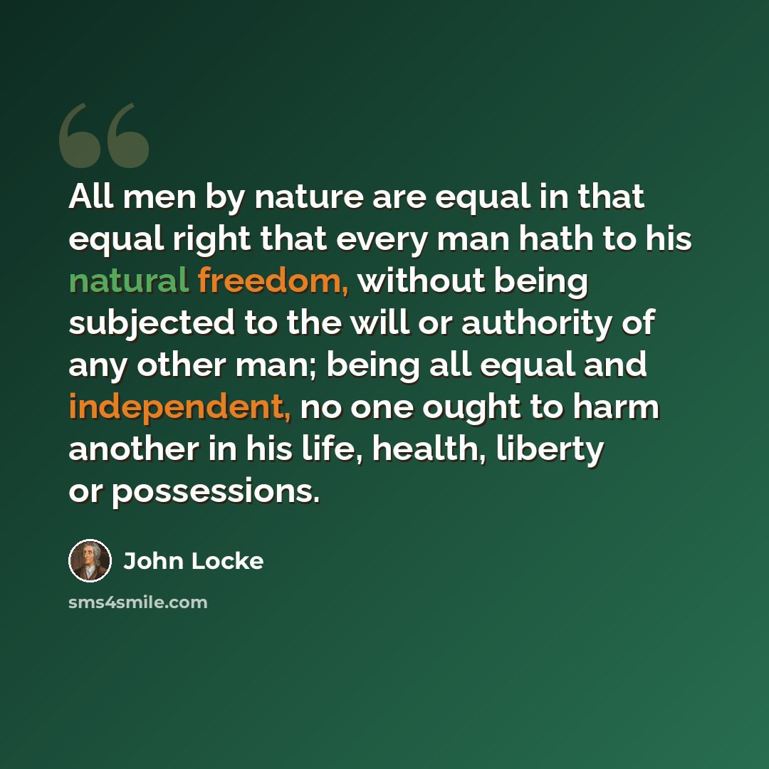 “All men by nature are equal in that equal right that every man hath to his natural freedom, without being subjected to the will or authority of any other man; being all equal and independent, no one ought to harm another in his life, health, liberty or possessions.” quote by John Locke