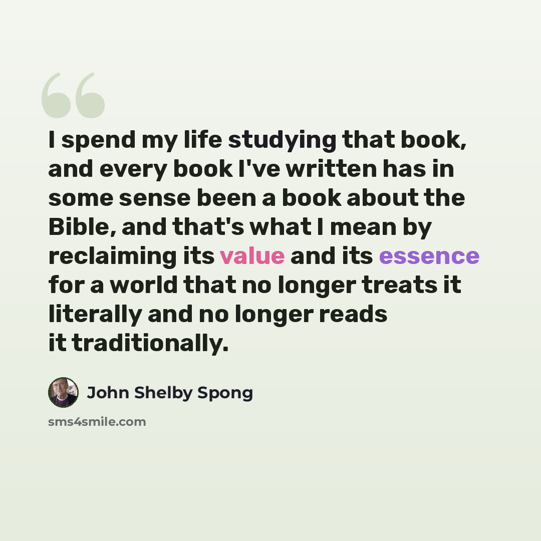 “I spend my life studying that book, and every book I've written has in some sense been a book about the Bible, and that's what I mean by reclaiming its value and its essence for a world that no longer treats it literally and no longer reads it traditionally.” quote by John Shelby Spong