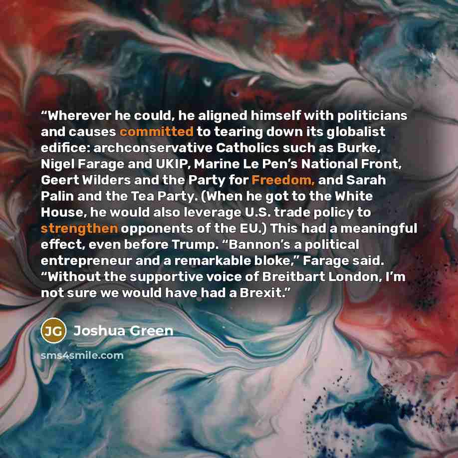 “Wherever he could, he aligned himself with politicians and causes committed to tearing down its globalist edifice: archconservative Catholics such as Burke, Nigel Farage and UKIP, Marine Le Pen’s National Front, Geert Wilders and the Party for Freedom, and Sarah Palin and the Tea Party. (When he…” quote by Joshua Green